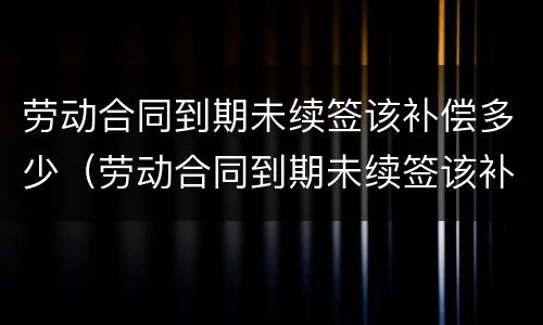劳动合同到期未续签该补偿多少（劳动合同到期未续签该补偿多少钱）