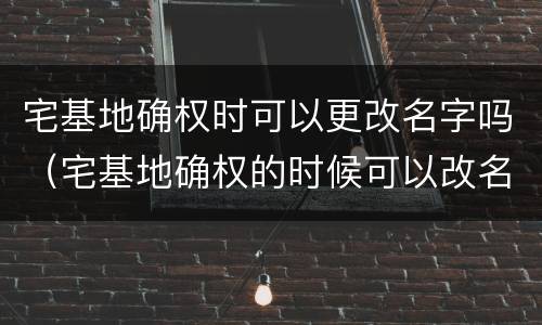 宅基地确权时可以更改名字吗（宅基地确权的时候可以改名字吗?）