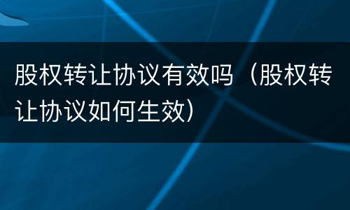 股权转让协议有效吗（股权转让协议如何生效）