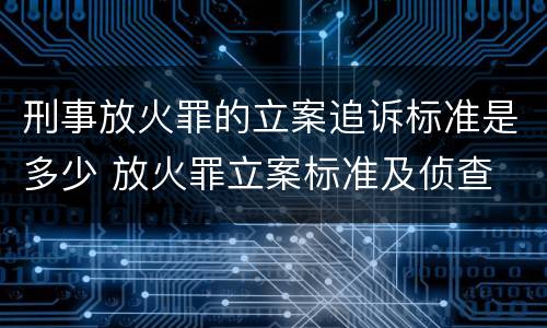 刑事放火罪的立案追诉标准是多少 放火罪立案标准及侦查
