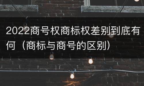 2022商号权商标权差别到底有何（商标与商号的区别）