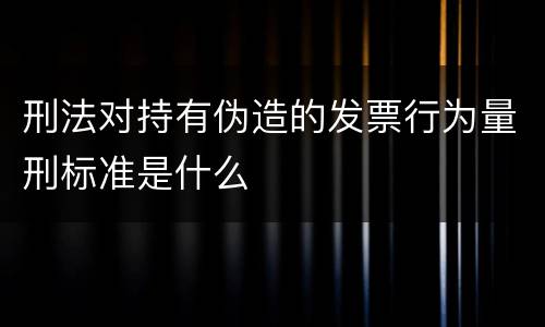 刑法对持有伪造的发票行为量刑标准是什么