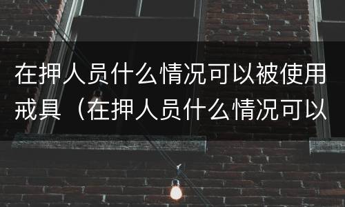 在押人员什么情况可以被使用戒具（在押人员什么情况可以被使用戒具处理）
