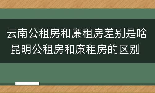 云南公租房和廉租房差别是啥 昆明公租房和廉租房的区别