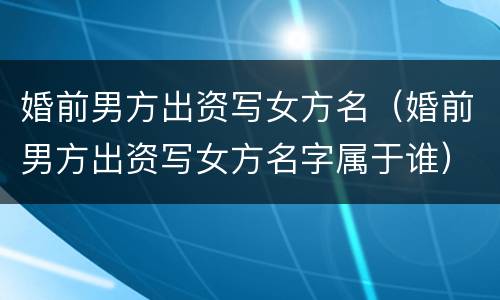 婚前男方出资写女方名（婚前男方出资写女方名字属于谁）