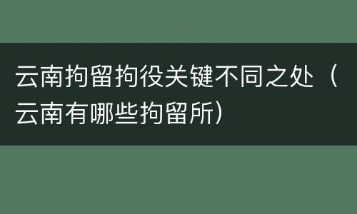 云南拘留拘役关键不同之处(云南有哪些拘留所)
