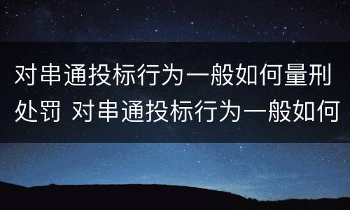 对串通投标行为一般如何量刑处罚 对串通投标行为一般如何量刑处罚的