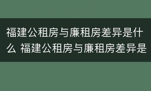 福建公租房与廉租房差异是什么 福建公租房与廉租房差异是什么样的