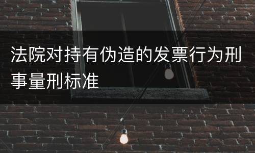 法院对持有伪造的发票行为刑事量刑标准