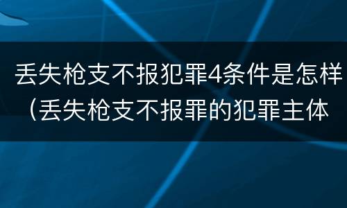 丢失枪支不报犯罪4条件是怎样（丢失枪支不报罪的犯罪主体）
