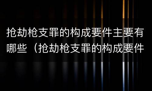抢劫枪支罪的构成要件主要有哪些（抢劫枪支罪的构成要件主要有哪些内容）