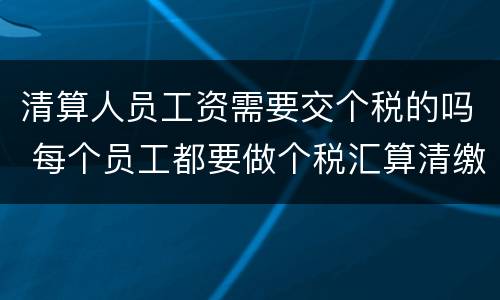 清算人员工资需要交个税的吗 每个员工都要做个税汇算清缴吗