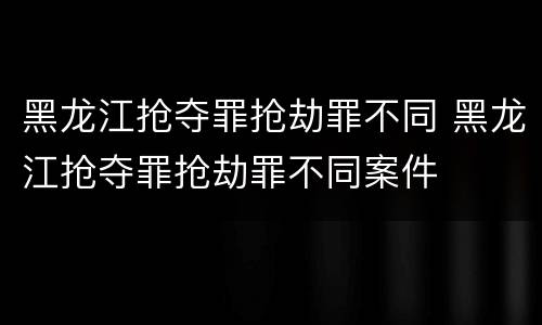黑龙江抢夺罪抢劫罪不同 黑龙江抢夺罪抢劫罪不同案件