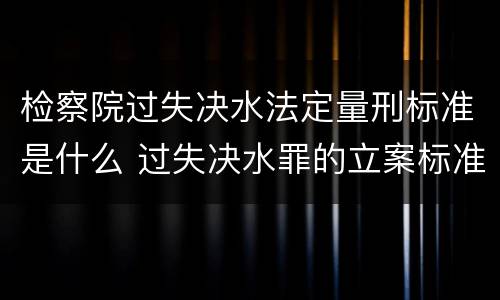 检察院过失决水法定量刑标准是什么 过失决水罪的立案标准