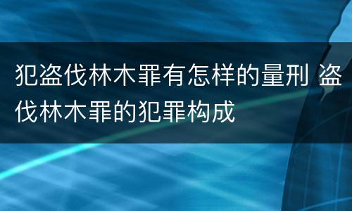 犯盗伐林木罪有怎样的量刑 盗伐林木罪的犯罪构成