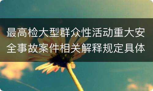 最高检大型群众性活动重大安全事故案件相关解释规定具体有哪些主要内容