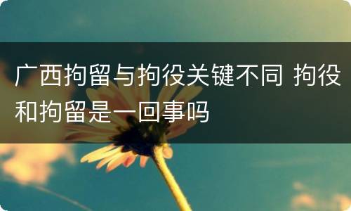 广西拘留与拘役关键不同 拘役和拘留是一回事吗