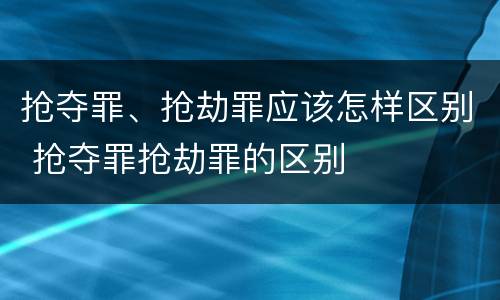 抢夺罪、抢劫罪应该怎样区别 抢夺罪抢劫罪的区别