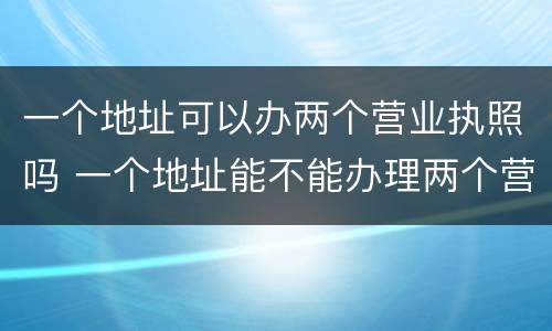 一个地址可以办两个营业执照吗 一个地址能不能办理两个营业执照