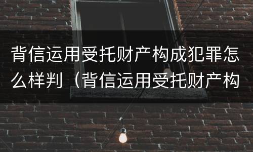 背信运用受托财产构成犯罪怎么样判（背信运用受托财产构成犯罪怎么样判缓刑）