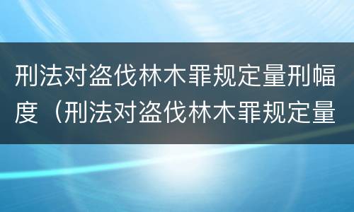 刑法对盗伐林木罪规定量刑幅度（刑法对盗伐林木罪规定量刑幅度的规定）