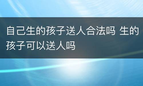 自己生的孩子送人合法吗 生的孩子可以送人吗