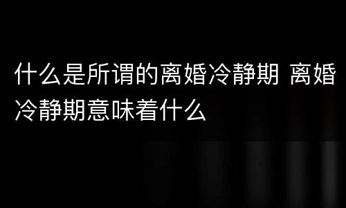 什么是所谓的离婚冷静期 离婚冷静期意味着什么
