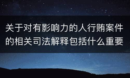 关于对有影响力的人行贿案件的相关司法解释包括什么重要内容