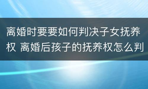 离婚时要要如何判决子女抚养权 离婚后孩子的抚养权怎么判
