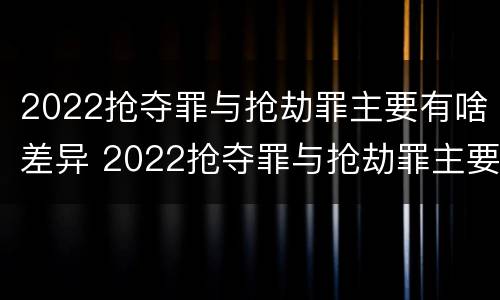 2022抢夺罪与抢劫罪主要有啥差异 2022抢夺罪与抢劫罪主要有啥差异和不同