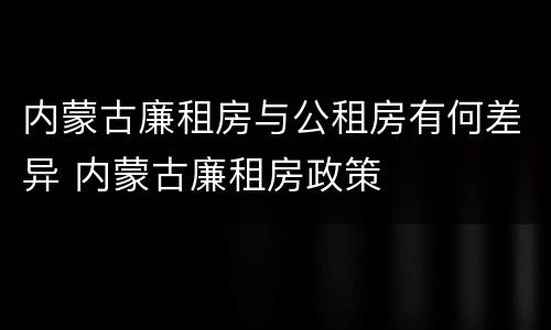 内蒙古廉租房与公租房有何差异 内蒙古廉租房政策