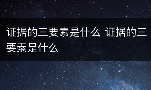 证据的三要素是什么 证据的三要素是什么