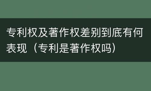 专利权及著作权差别到底有何表现（专利是著作权吗）