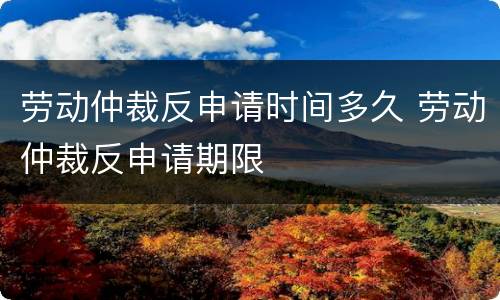 劳动仲裁反申请时间多久 劳动仲裁反申请期限