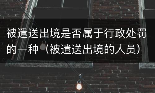 被遣送出境是否属于行政处罚的一种（被遣送出境的人员）