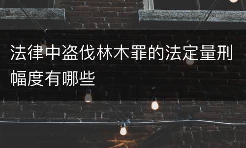 法律中盗伐林木罪的法定量刑幅度有哪些