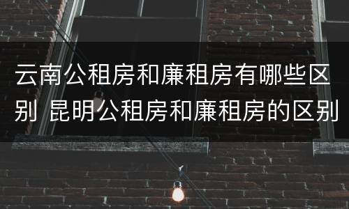 云南公租房和廉租房有哪些区别 昆明公租房和廉租房的区别