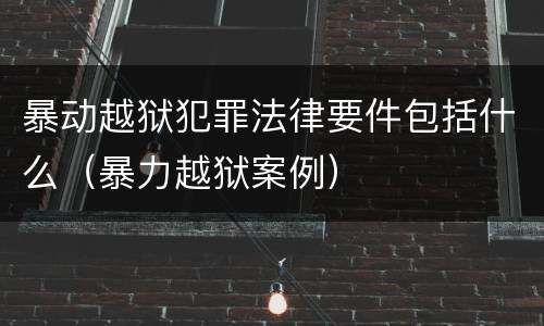 暴动越狱犯罪法律要件包括什么（暴力越狱案例）