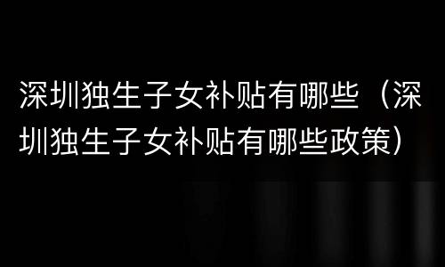 深圳独生子女补贴有哪些（深圳独生子女补贴有哪些政策）