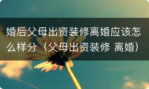 婚后父母出资装修离婚应该怎么样分（父母出资装修 离婚）