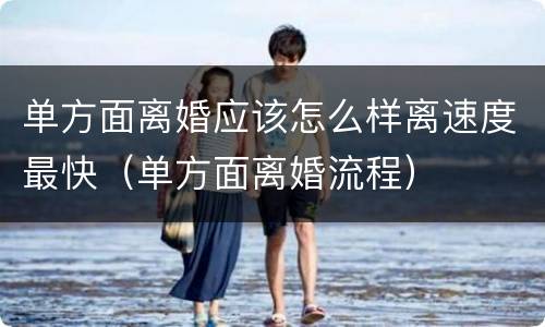 单方面离婚应该怎么样离速度最快（单方面离婚流程）