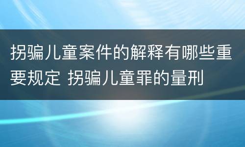 拐骗儿童案件的解释有哪些重要规定 拐骗儿童罪的量刑