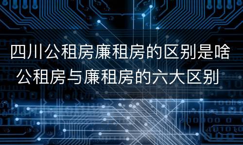 四川公租房廉租房的区别是啥 公租房与廉租房的六大区别