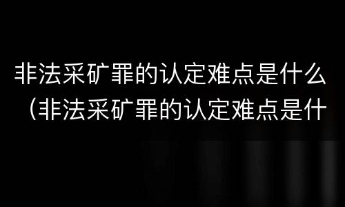 非法采矿罪的认定难点是什么（非法采矿罪的认定难点是什么呢）