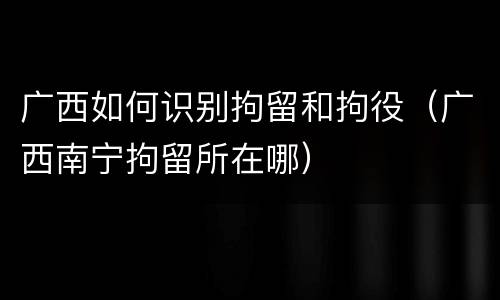 广西如何识别拘留和拘役（广西南宁拘留所在哪）