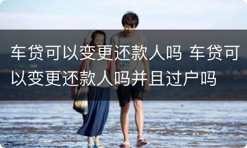 车贷可以变更还款人吗 车贷可以变更还款人吗并且过户吗