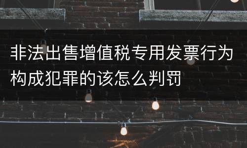 非法出售增值税专用发票行为构成犯罪的该怎么判罚