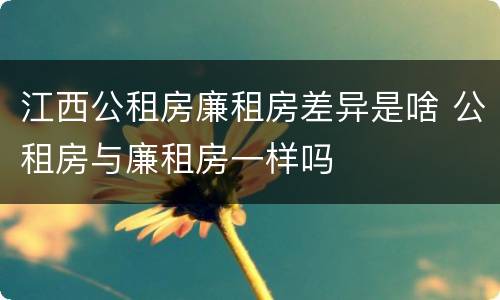 江西公租房廉租房差异是啥 公租房与廉租房一样吗