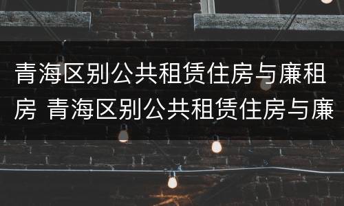 青海区别公共租赁住房与廉租房 青海区别公共租赁住房与廉租房
