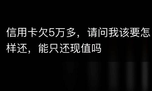 信用卡欠5万多，请问我该要怎样还，能只还现值吗